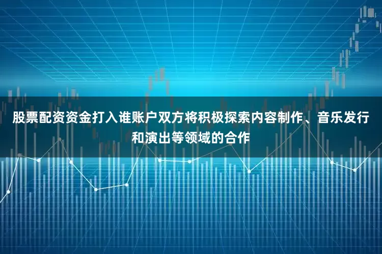 股票配资资金打入谁账户双方将积极探索内容制作、音乐发行和演出等领域的合作