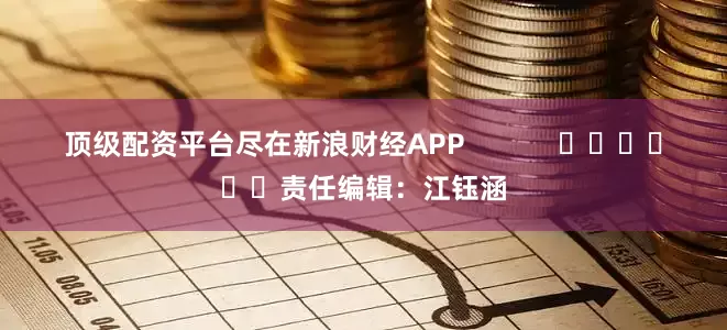顶级配资平台尽在新浪财经APP            						责任编辑：江钰涵