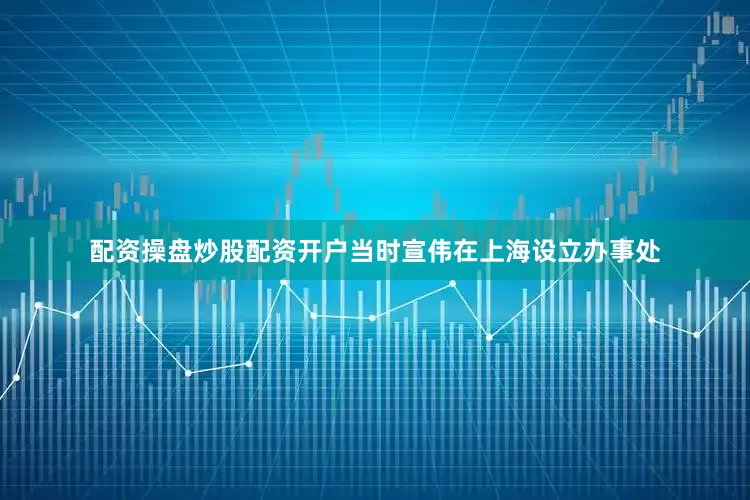 配资操盘炒股配资开户当时宣伟在上海设立办事处