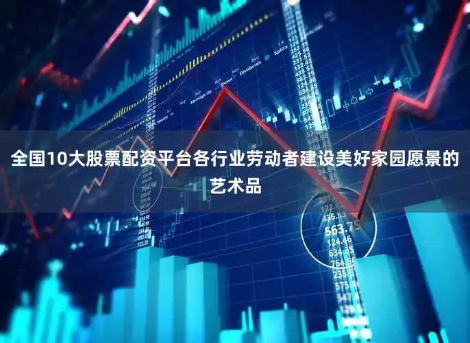 全国10大股票配资平台各行业劳动者建设美好家园愿景的艺术品