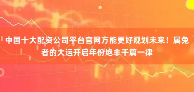 中国十大配资公司平台官网方能更好规划未来!属兔者的大运开启年份绝非千篇一律