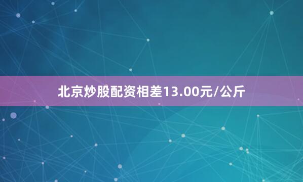 北京炒股配资相差13.00元/公斤