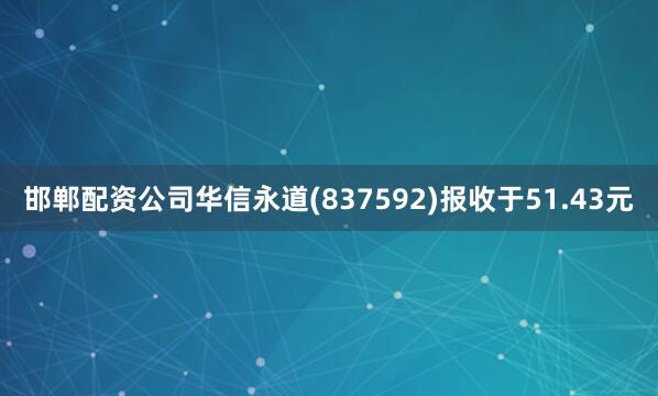 邯郸配资公司华信永道(837592)报收于51.43元
