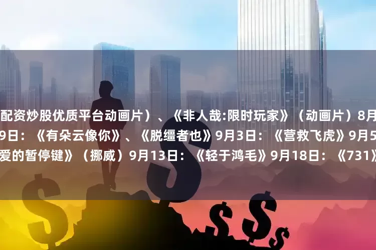 配资炒股优质平台动画片）、《非人哉:限时玩家》（动画片）　　8月23日：《白衣逆行者》　　8月29日：《有朵云像你》、《脱缰者也》　　9月3日：《营救飞虎》　　9月5日：《爱的暂停键》（挪威）　　9月13日：《轻于鸿毛》　　9月18日：《731》　　来源：央视新闻客户端、中国电影报