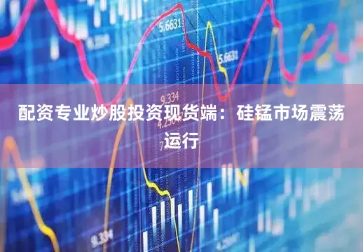 配资专业炒股投资现货端：硅锰市场震荡运行