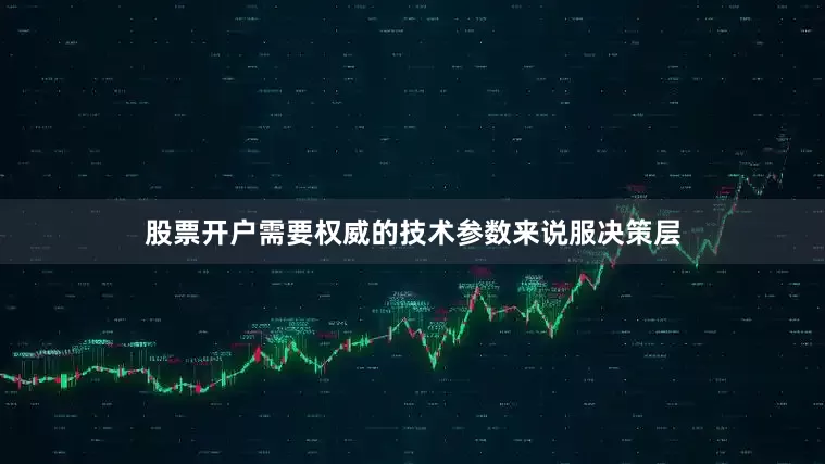 股票开户需要权威的技术参数来说服决策层
