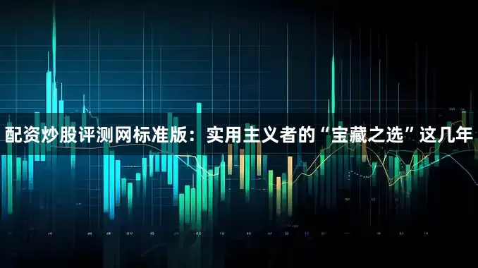 配资炒股评测网标准版：实用主义者的“宝藏之选”这几年