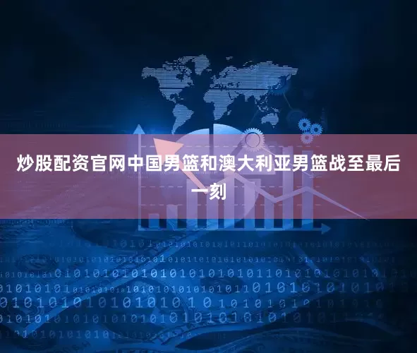 炒股配资官网中国男篮和澳大利亚男篮战至最后一刻