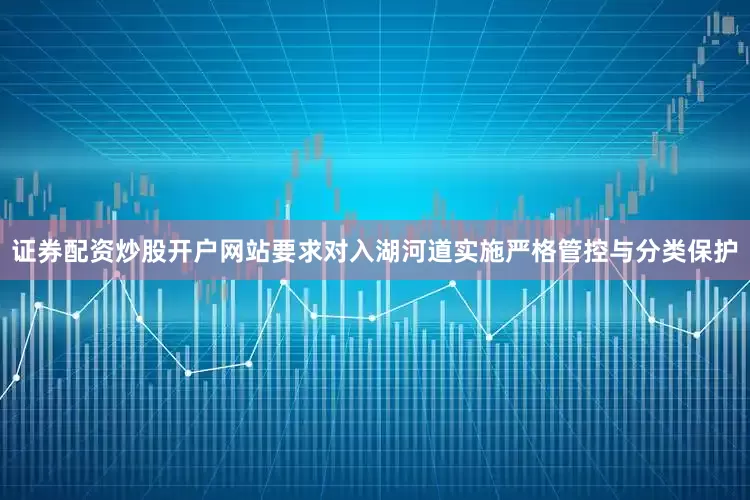 证券配资炒股开户网站要求对入湖河道实施严格管控与分类保护