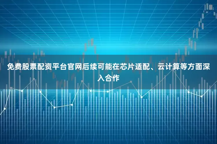 免费股票配资平台官网后续可能在芯片适配、云计算等方面深入合作