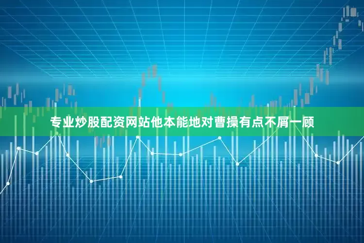 专业炒股配资网站他本能地对曹操有点不屑一顾