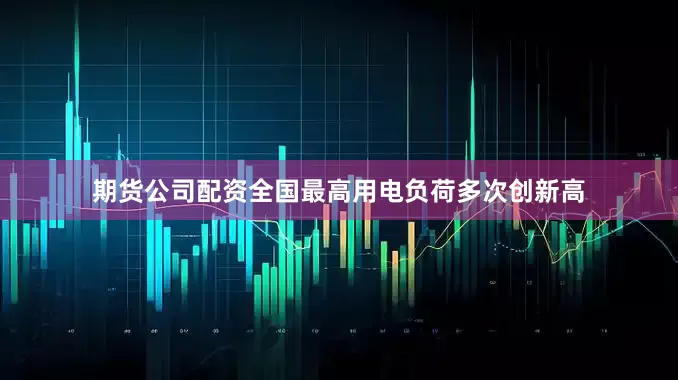 期货公司配资全国最高用电负荷多次创新高