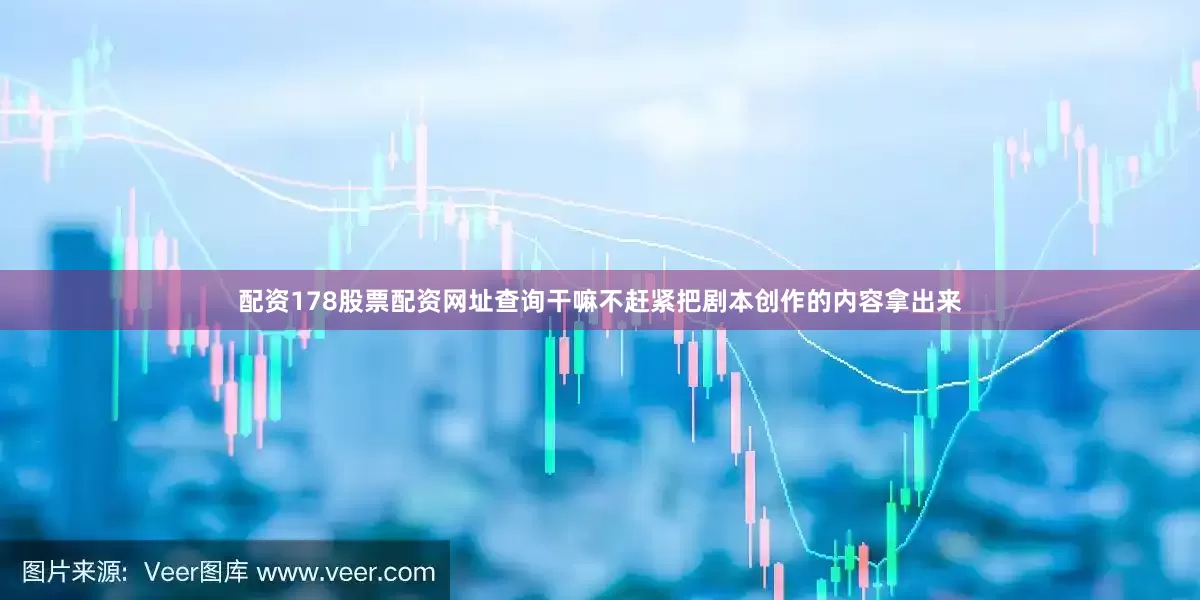 配资178股票配资网址查询干嘛不赶紧把剧本创作的内容拿出来