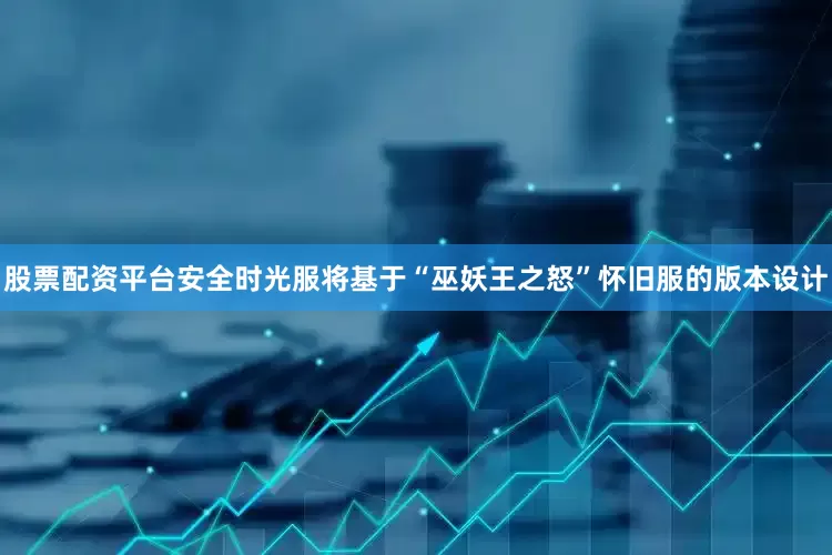 股票配资平台安全时光服将基于“巫妖王之怒”怀旧服的版本设计